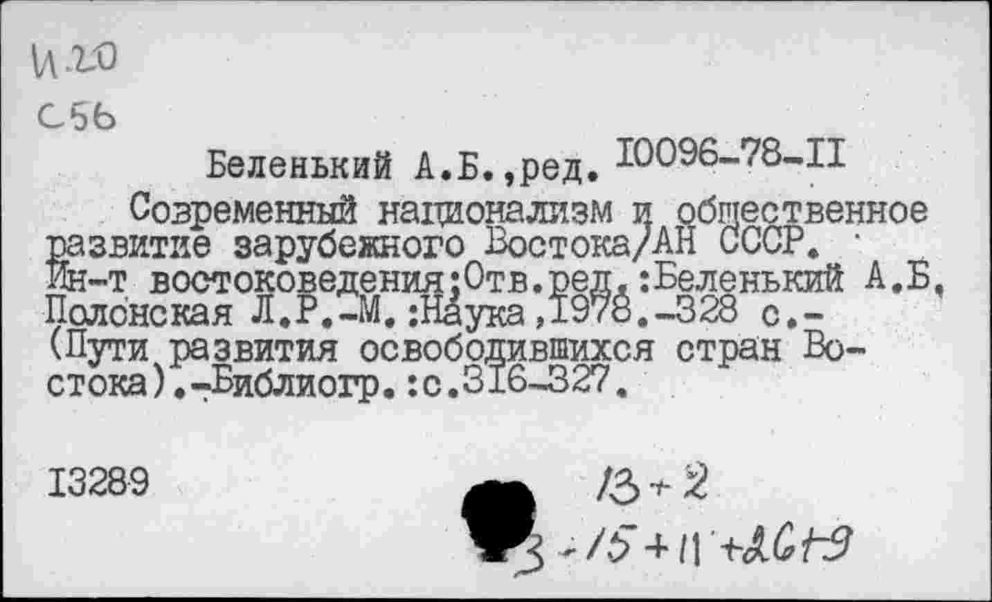 ﻿иг-о
С56
Беленький А.Б.,ред. Ю096-78-П
Современный национализм и общественное развитие зарубежного Востока/АН СССР. • Ин-т востоковедения:Отв.ред.:Беленький А.Б, Полонская Л.Р.-М. ;1Йука ,1978.-328 с.-(Пути развития освободившихся стран Вост ока).-Библиогр.:с.316-327.
13289
/3 + 2
3 + /5-нГ+Лб/т?